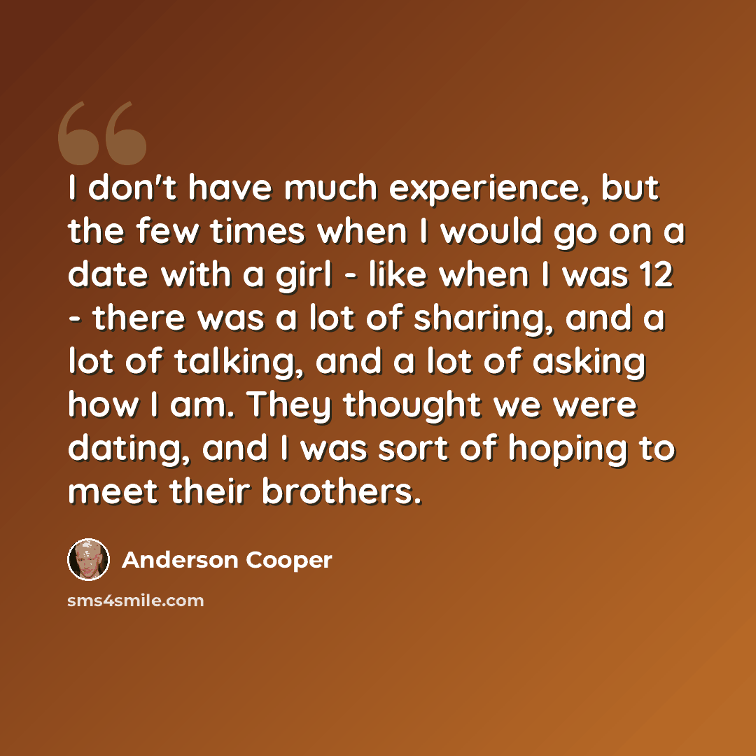 “I don't have much experience, but the few times when I would go on a date with a girl - like when I was 12 - there was a lot of sharing, and a lot of talking, and a lot of asking how I am. They thought we were dating, and I was sort of hoping to meet their brothers.” quote by Anderson Cooper
