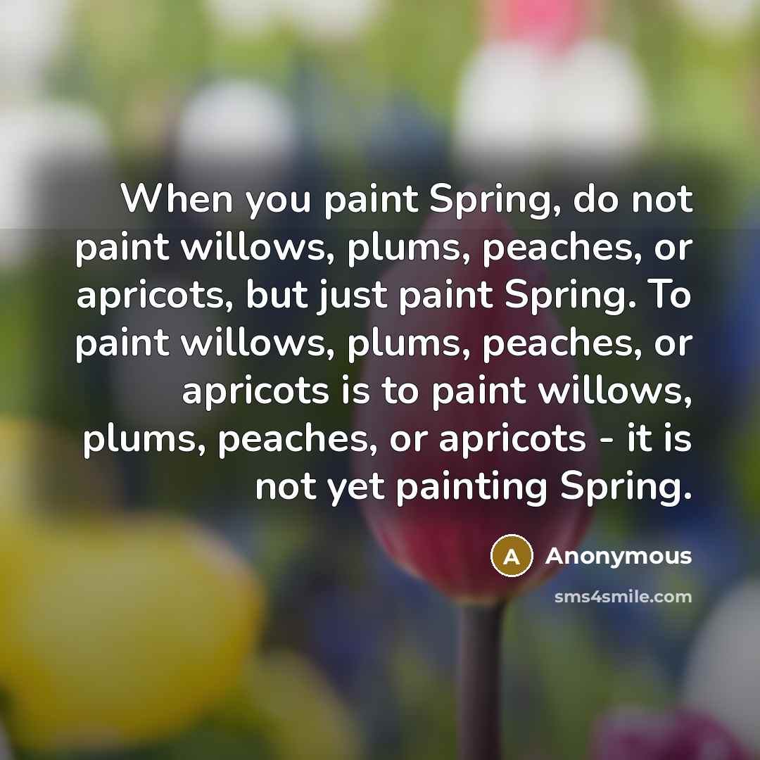 “When you paint Spring, do not paint willows, plums, peaches, or apricots, but just paint Spring. To paint willows, plums, peaches, or apricots is to paint willows, plums, peaches, or apricots - it is not yet painting Spring.” quote by Anonymous