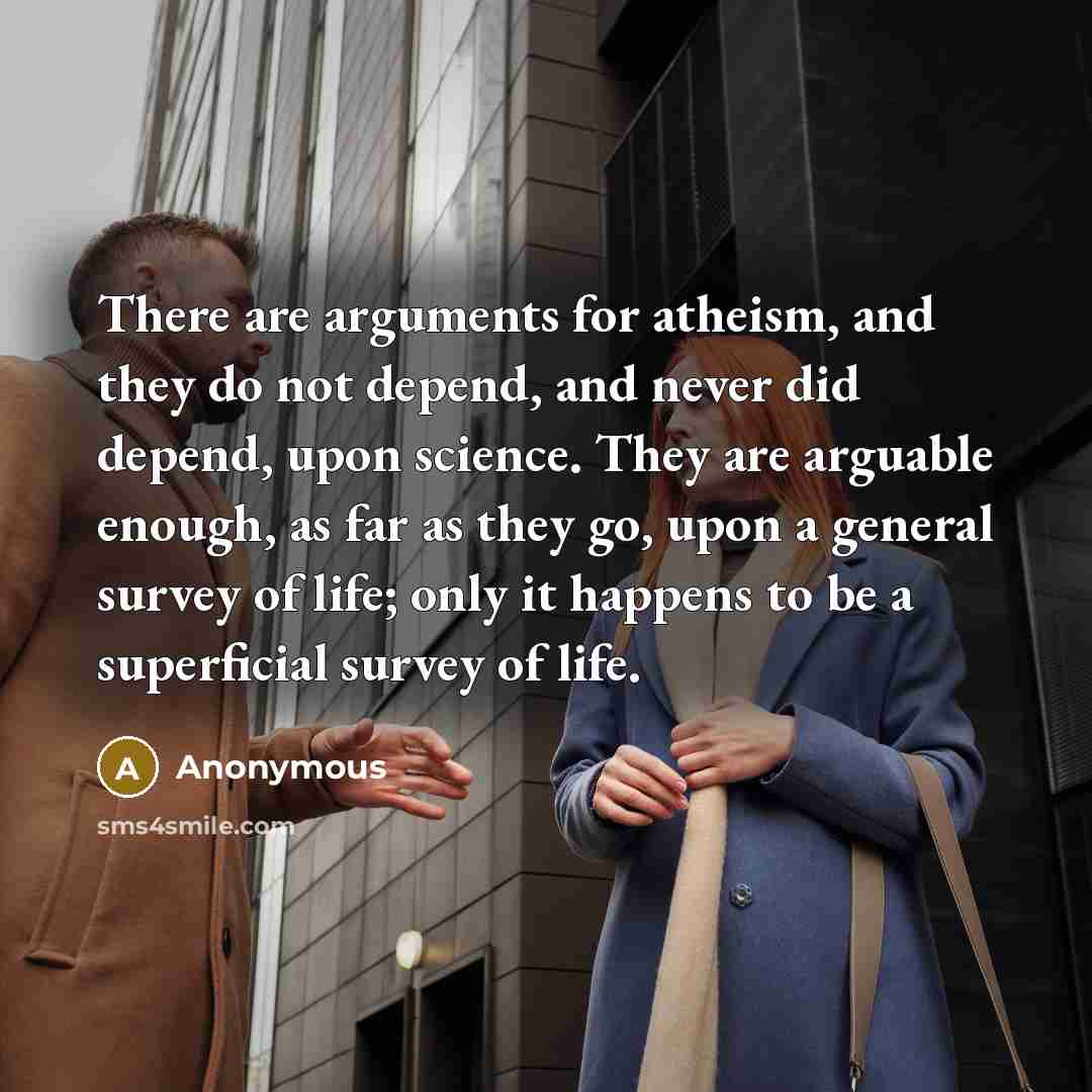 “There are arguments for atheism, and they do not depend, and never did depend, upon science. They are arguable enough, as far as they go, upon a general survey of life; only it happens to be a superficial survey of life.” quote by Anonymous