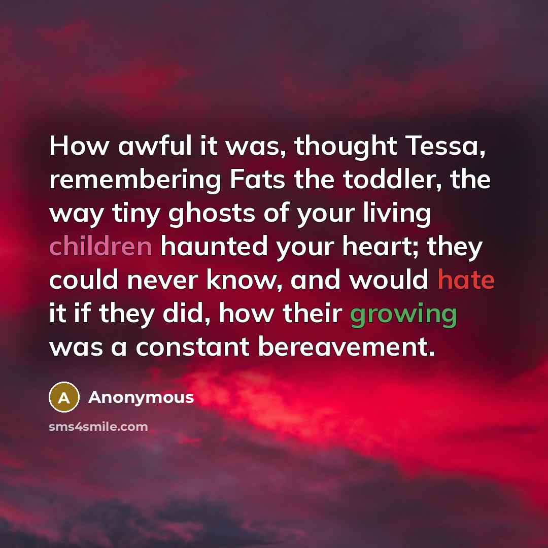 “How awful it was, thought Tessa, remembering Fats the toddler, the way tiny ghosts of your living children haunted your heart; they could never know, and would hate it if they did, how their growing was a constant bereavement.” quote by Anonymous