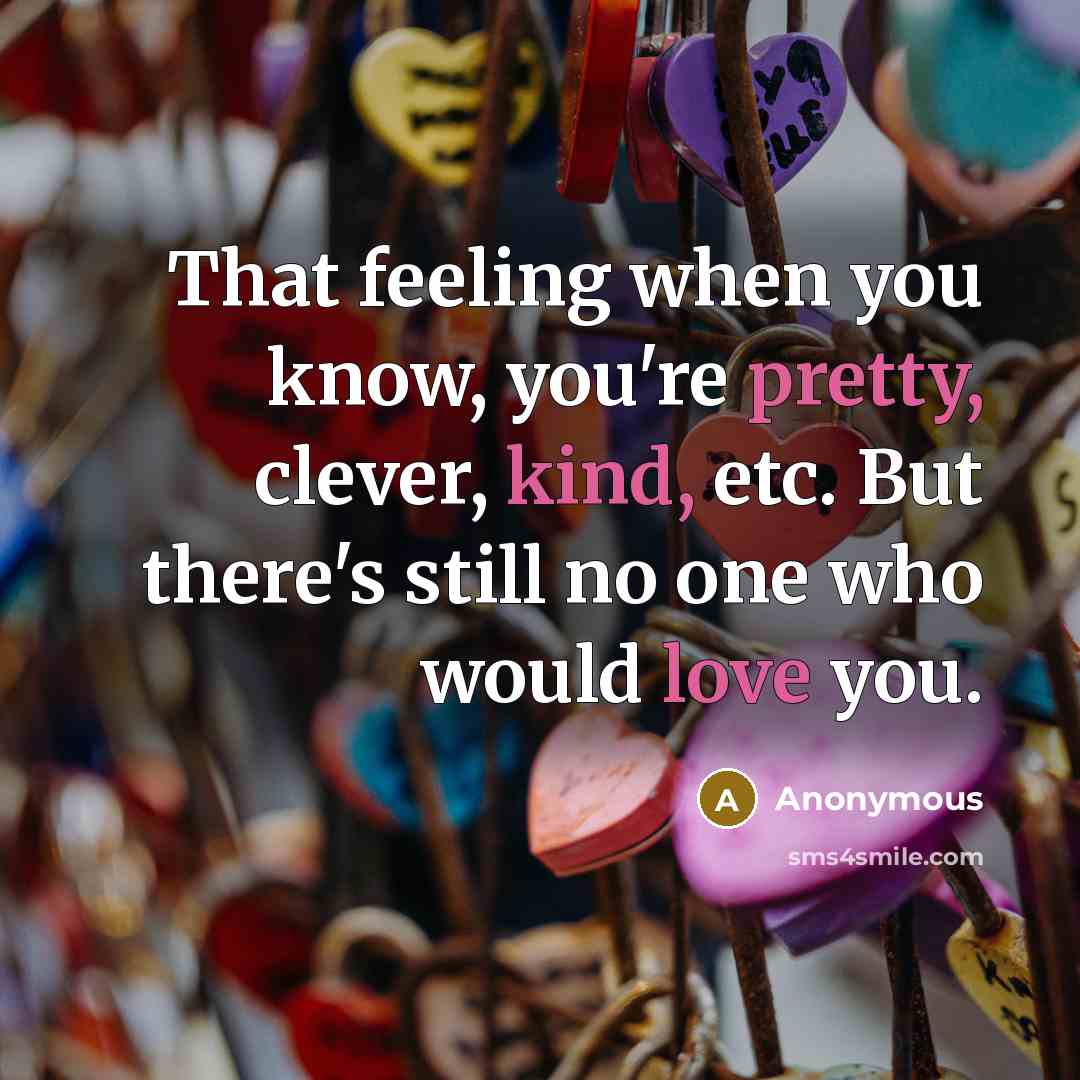 “That feeling when you know, you're pretty, clever, kind, etc. But there's still no one who would love you.” quote by Anonymous