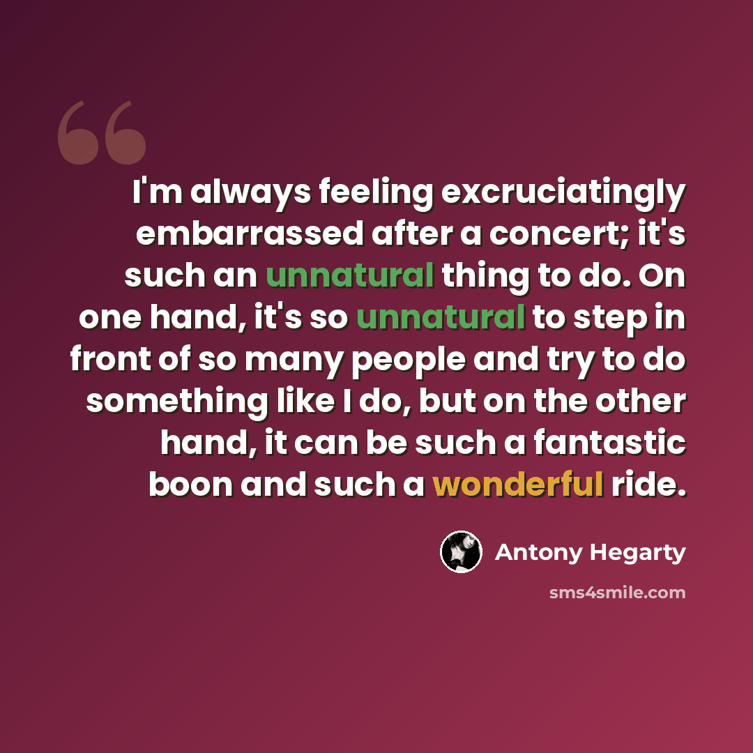 “I'm always feeling excruciatingly embarrassed after a concert; it's such an unnatural thing to do. On one hand, it's so unnatural to step in front of so many people and try to do something like I do, but on the other hand, it can be such a fantastic boon and such a wonderful ride.” quote by Antony Hegarty