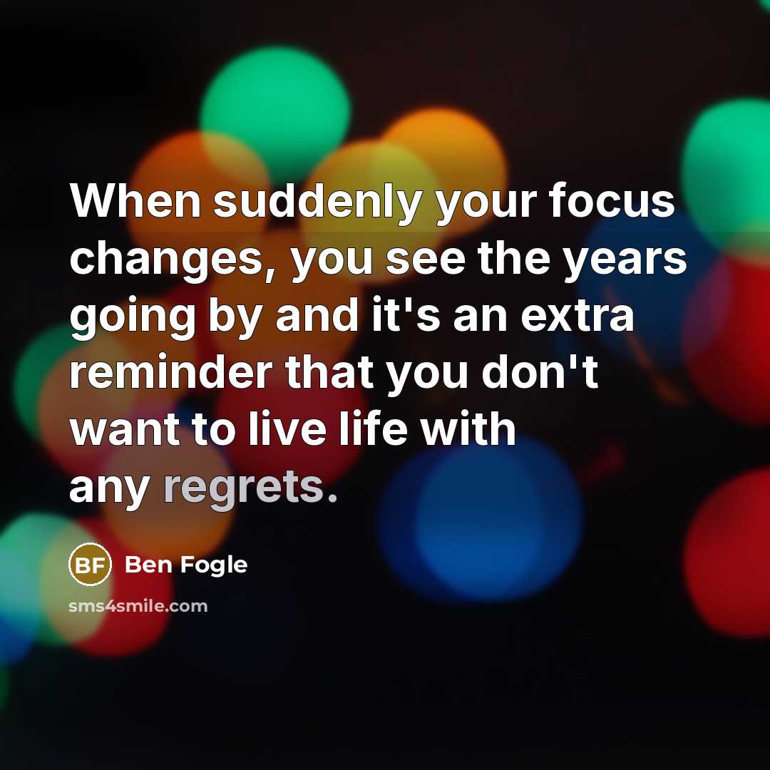 “When suddenly your focus changes, you see the years going by and it's an extra reminder that you don't want to live life with any regrets.” quote by Ben Fogle