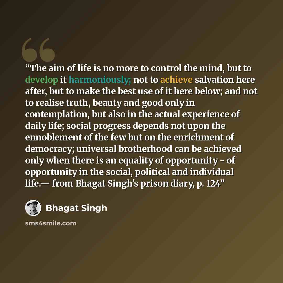 “The aim of life is no more to control the mind, but to develop it harmoniously; not to achieve salvation here after, but to make the best use of it here below; and not to realise truth, beauty and good only in contemplation, but also in the actual experience of daily life; social progress depends…” quote by Bhagat Singh
