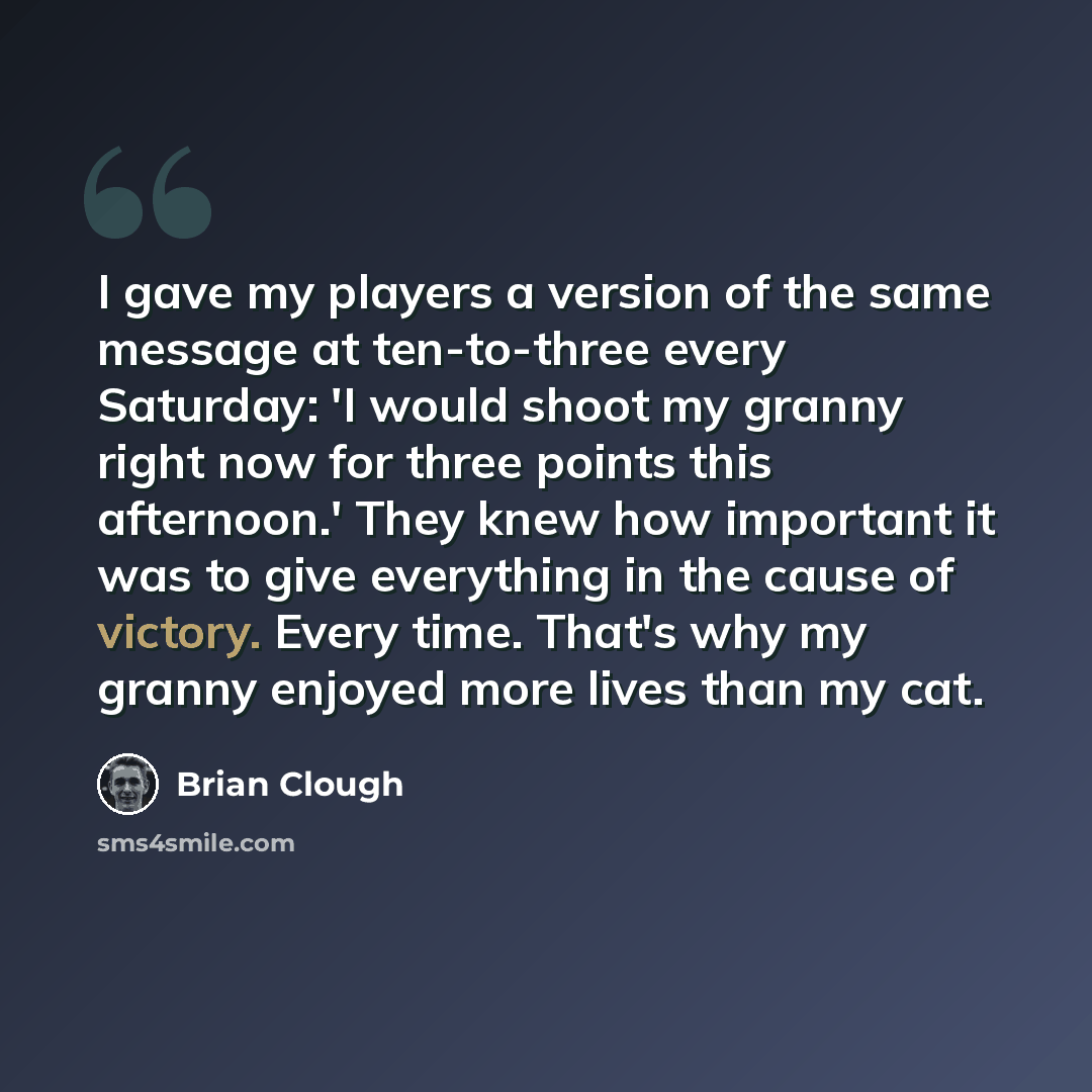 “I gave my players a version of the same message at ten-to-three every Saturday: 'I would shoot my granny right now for three points this afternoon.' They knew how important it was to give everything in the cause of victory. Every time. That's why my granny enjoyed more lives than my cat.” quote by Brian Clough