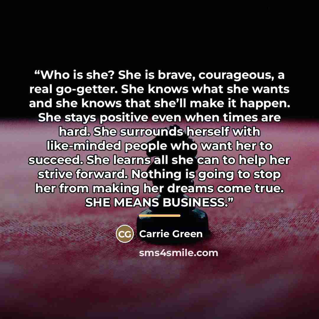 “Who is she? She is brave, courageous, a real go-getter. She knows what she wants and she knows that she’ll make it happen. She stays positive even when times are hard. She surrounds herself with like-minded people who want her to succeed. She learns all she can to help her strive forward. Nothing…” quote by Carrie Green