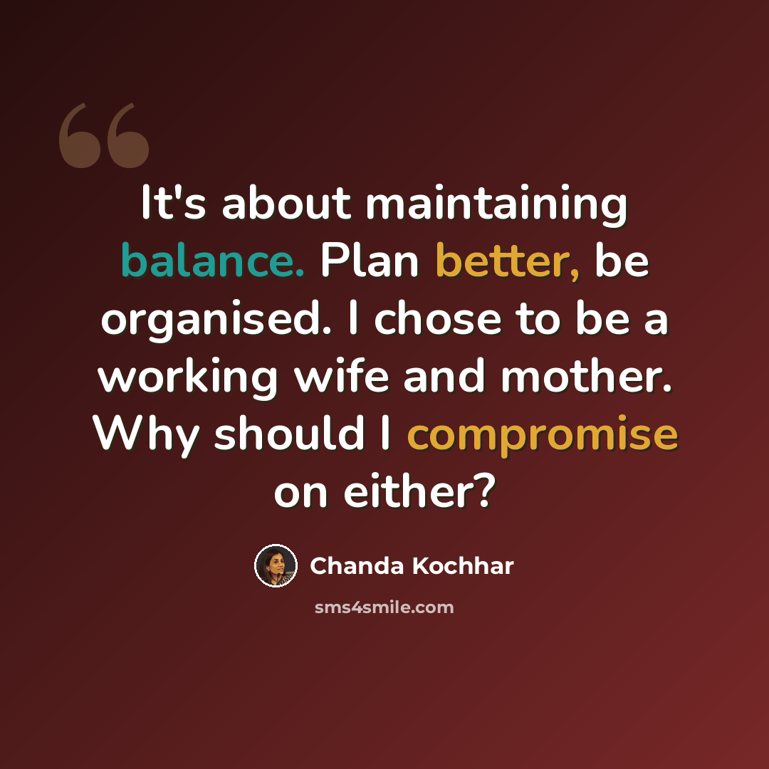 “It's about maintaining balance. Plan better, be organised. I chose to be a working wife and mother. Why should I compromise on either?” quote by Chanda Kochhar