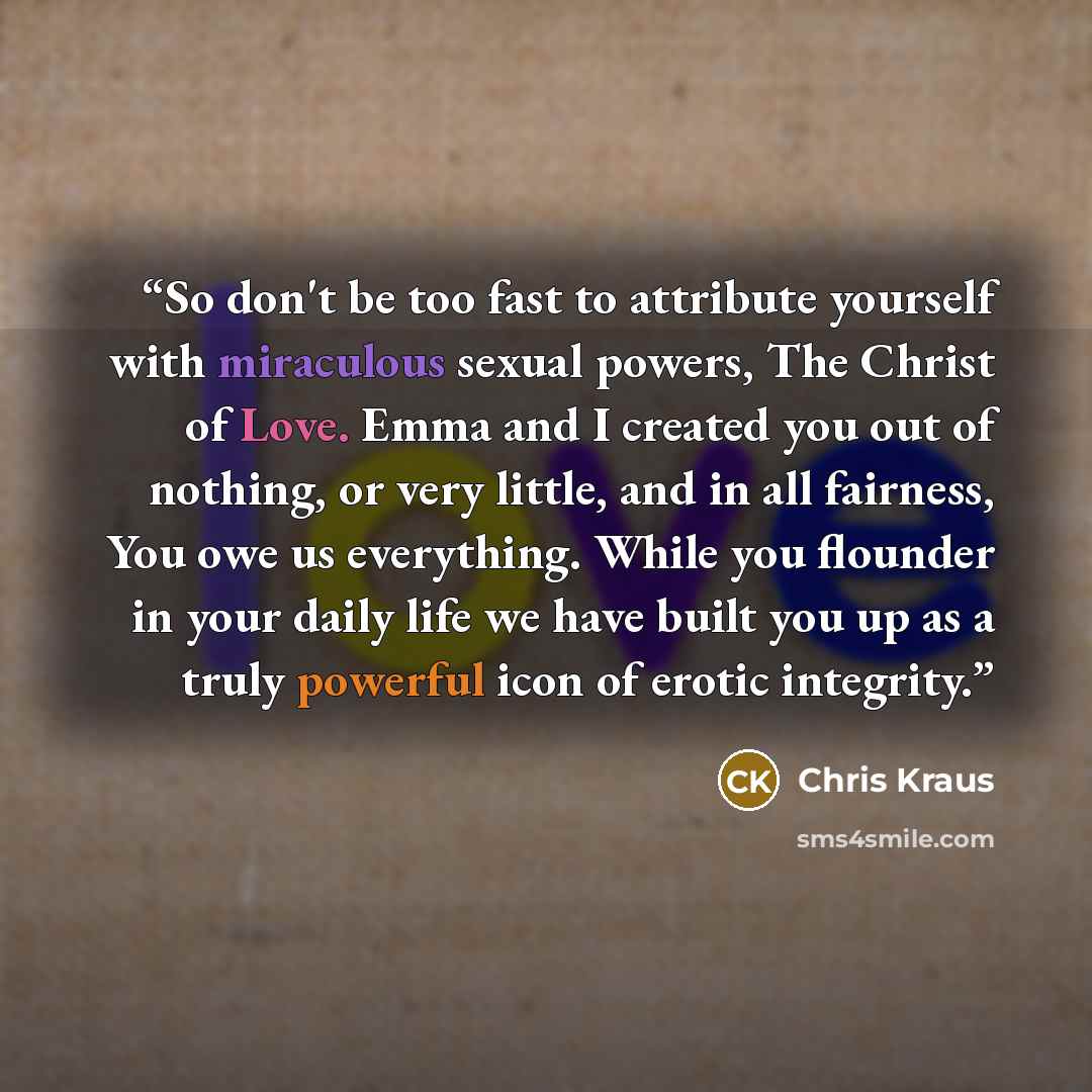 “So don't be too fast to attribute yourself with miraculous sexual powers, The Christ of Love. Emma and I created you out of nothing, or very little, and in all fairness, You owe us everything. While you flounder in your daily life we have built you up as a truly powerful icon of erotic integrity.” quote by Chris Kraus