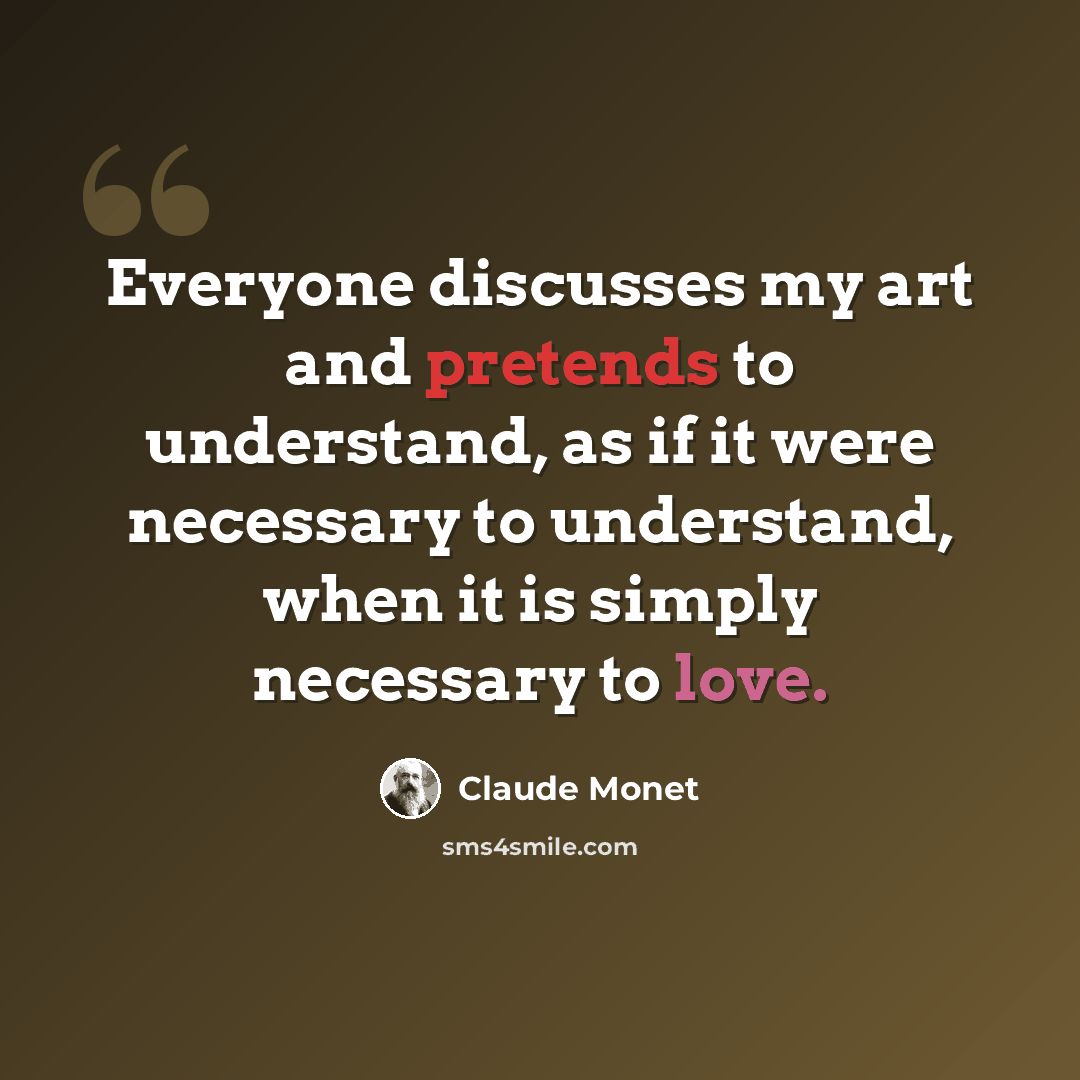 “Everyone discusses my art and pretends to understand, as if it were necessary to understand, when it is simply necessary to love.” quote by Claude Monet