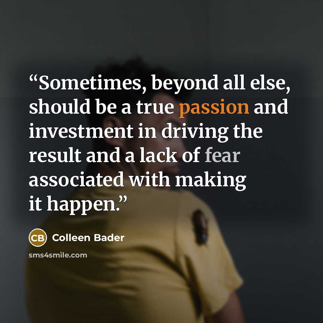 “Sometimes, beyond all else, should be a true passion and investment in driving the result and a lack of fear associated with making it happen.” quote by Colleen Bader