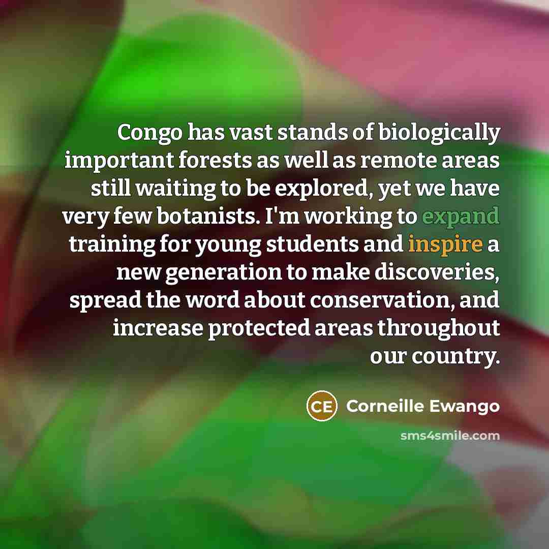 “Congo has vast stands of biologically important forests as well as remote areas still waiting to be explored, yet we have very few botanists. I'm working to expand training for young students and inspire a new generation to make discoveries, spread the word about conservation, and increase…” quote by Corneille Ewango