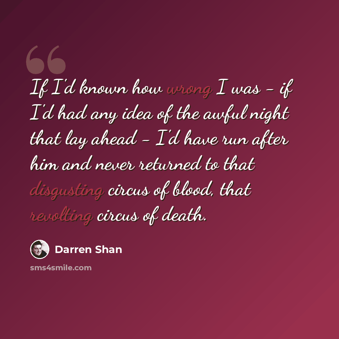 “If I'd known how wrong I was - if I'd had any idea of the awful night that lay ahead - I'd have run after him and never returned to that disgusting circus of blood, that revolting circus of death.” quote by Darren Shan