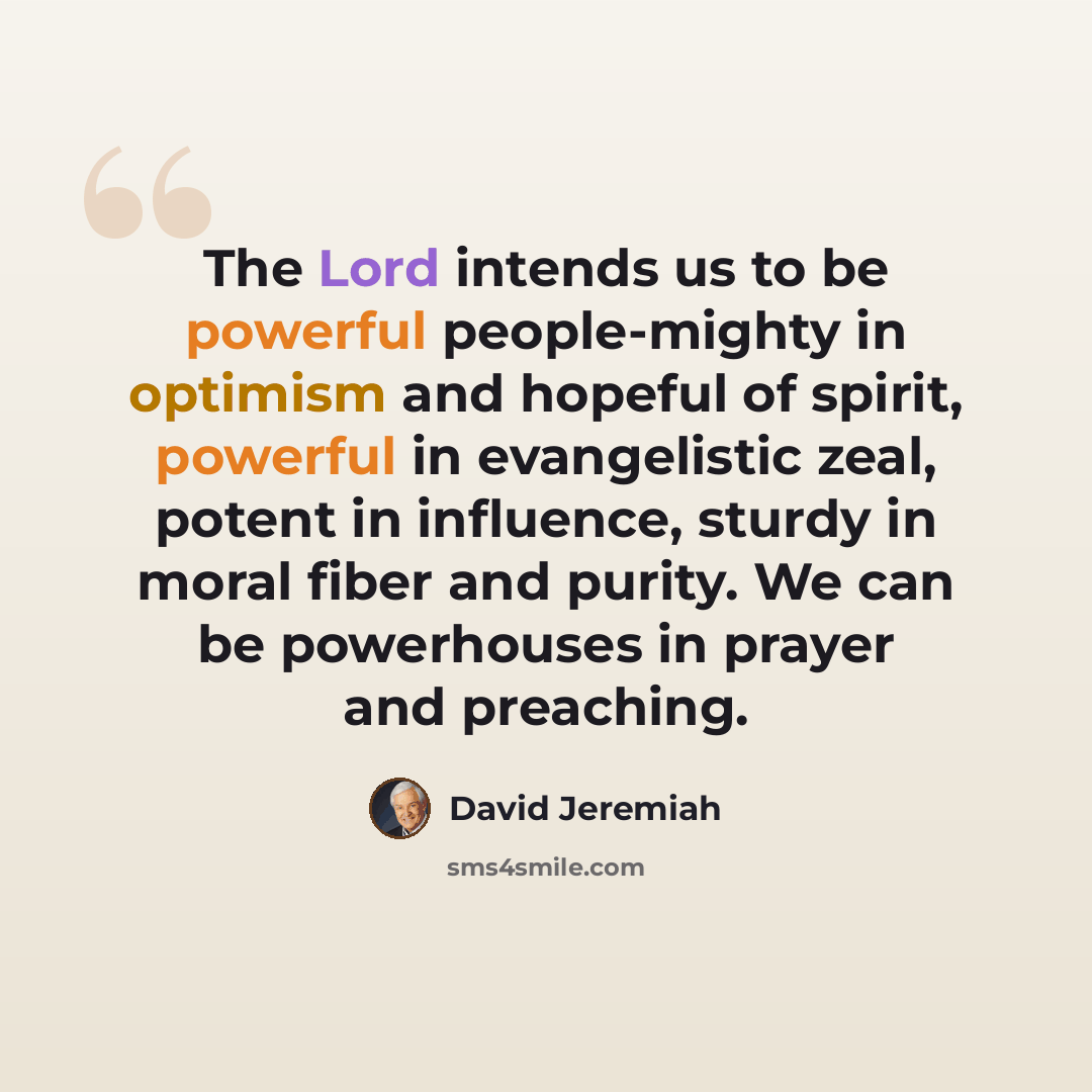 “The Lord intends us to be powerful people-mighty in optimism and hopeful of spirit, powerful in evangelistic zeal, potent in influence, sturdy in moral fiber and purity. We can be powerhouses in prayer and preaching.” quote by David Jeremiah