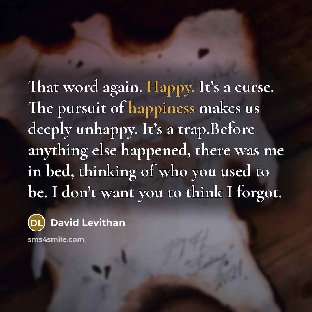 “That word again. Happy. It’s a curse. The pursuit of happiness makes us deeply unhappy. It’s a trap.Before anything else happened, there was me in bed, thinking of who you used to be. I don’t want you to think I forgot.” quote by David Levithan
