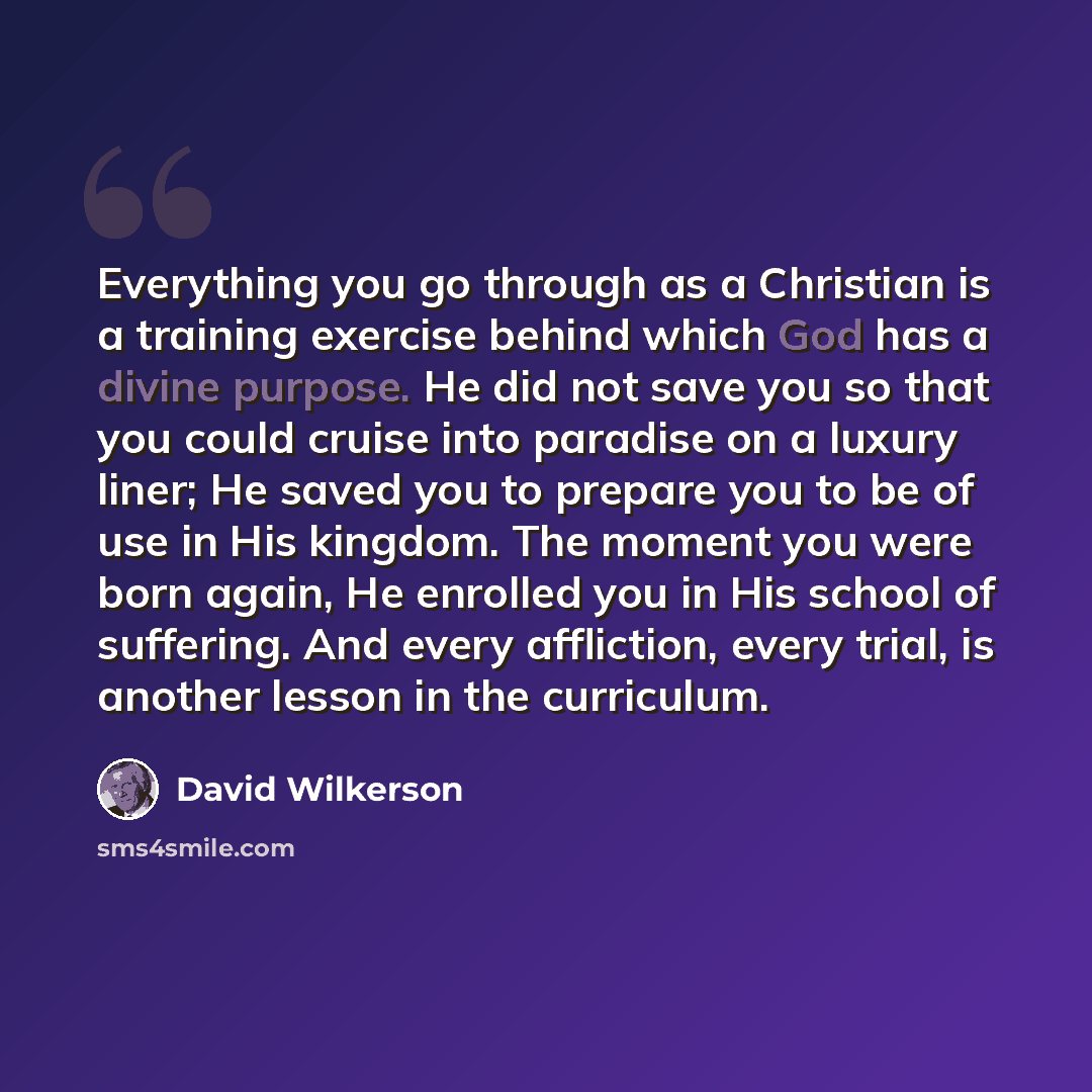 “Everything you go through as a Christian is a training exercise behind which God has a divine purpose. He did not save you so that you could cruise into paradise on a luxury liner; He saved you to prepare you to be of use in His kingdom. The moment you were born again, He enrolled you in His…” quote by David Wilkerson