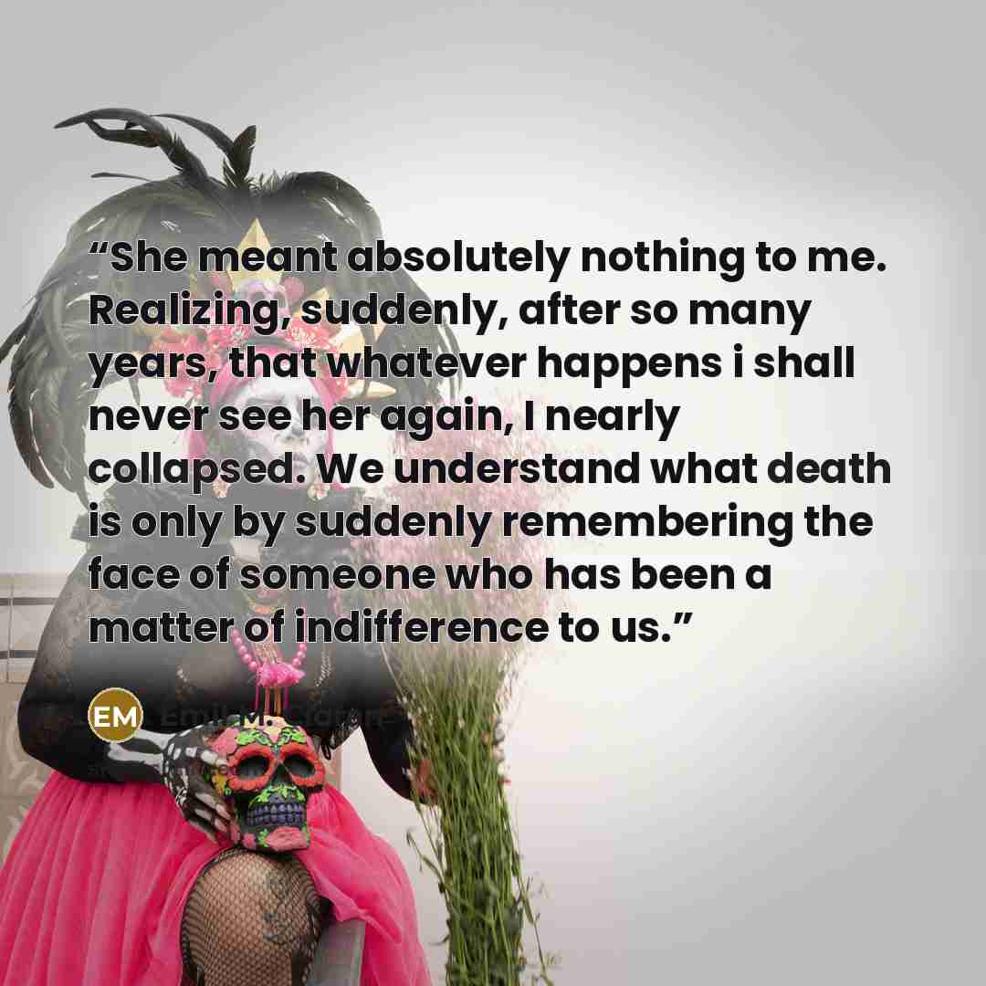 “She meant absolutely nothing to me. Realizing, suddenly, after so many years, that whatever happens i shall never see her again, I nearly collapsed. We understand what death is only by suddenly remembering the face of someone who has been a matter of indifference to us.” quote by Emil M. Cioran