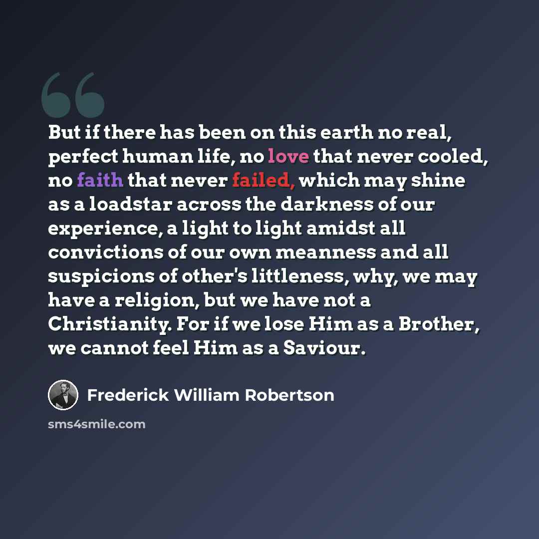 “But if there has been on this earth no real, perfect human life, no love that never cooled, no faith that never failed, which may shine as a loadstar across the darkness of our experience, a light to light amidst all convictions of our own meanness and all suspicions of other's littleness, why, we…” quote by Frederick William Robertson