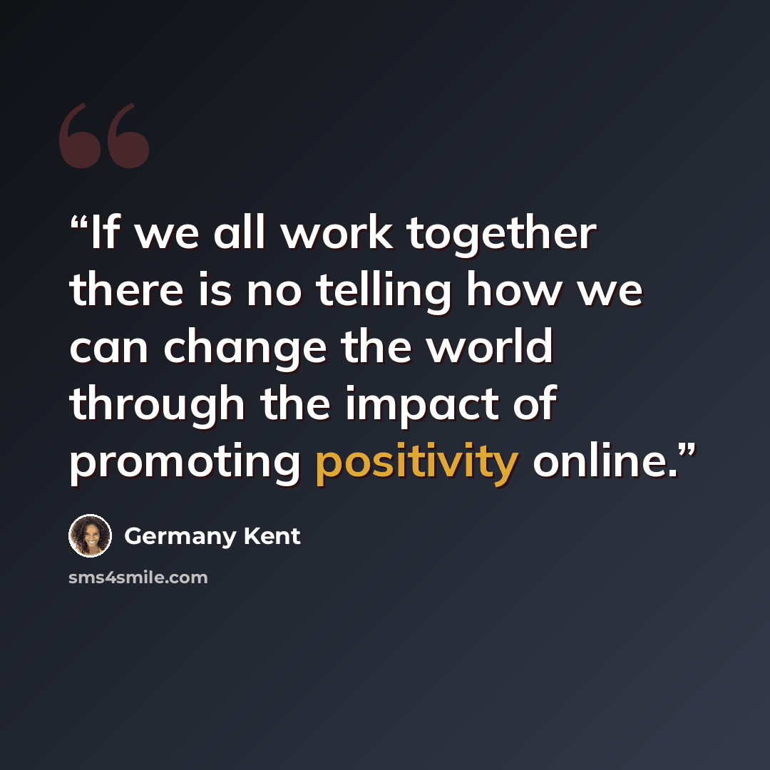 “If we all work together there is no telling how we can change the world through the impact of promoting positivity online.” quote by Germany Kent