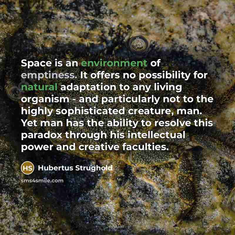 “Space is an environment of emptiness. It offers no possibility for natural adaptation to any living organism - and particularly not to the highly sophisticated creature, man. Yet man has the ability to resolve this paradox through his intellectual power and creative faculties.” quote by Hubertus Strughold