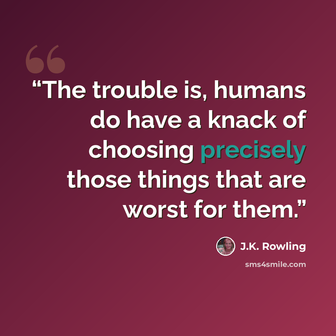 “The trouble is, humans do have a knack of choosing precisely those things that are worst for them.” quote by J.K. Rowling