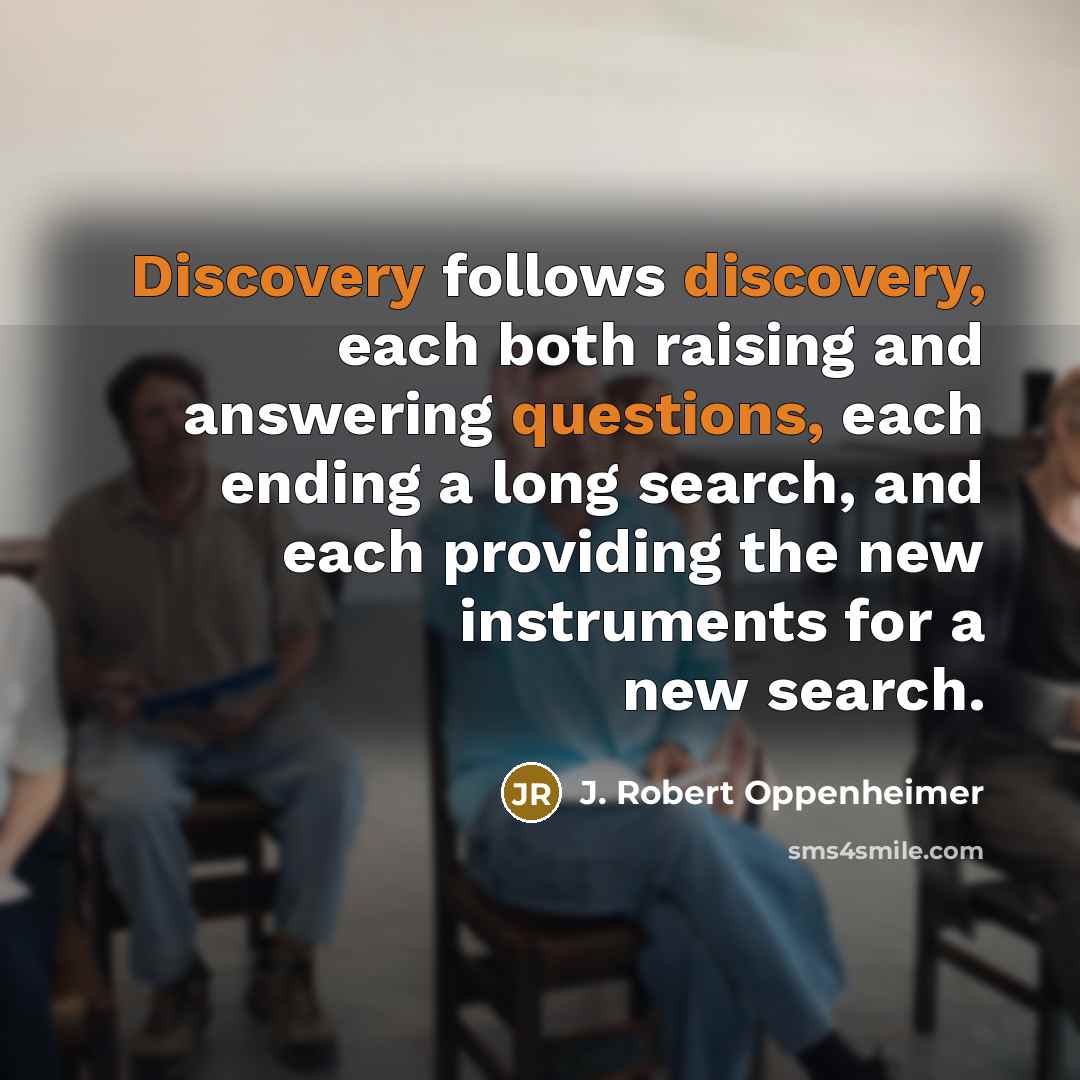 “Discovery follows discovery, each both raising and answering questions, each ending a long search, and each providing the new instruments for a new search.” quote by J. Robert Oppenheimer