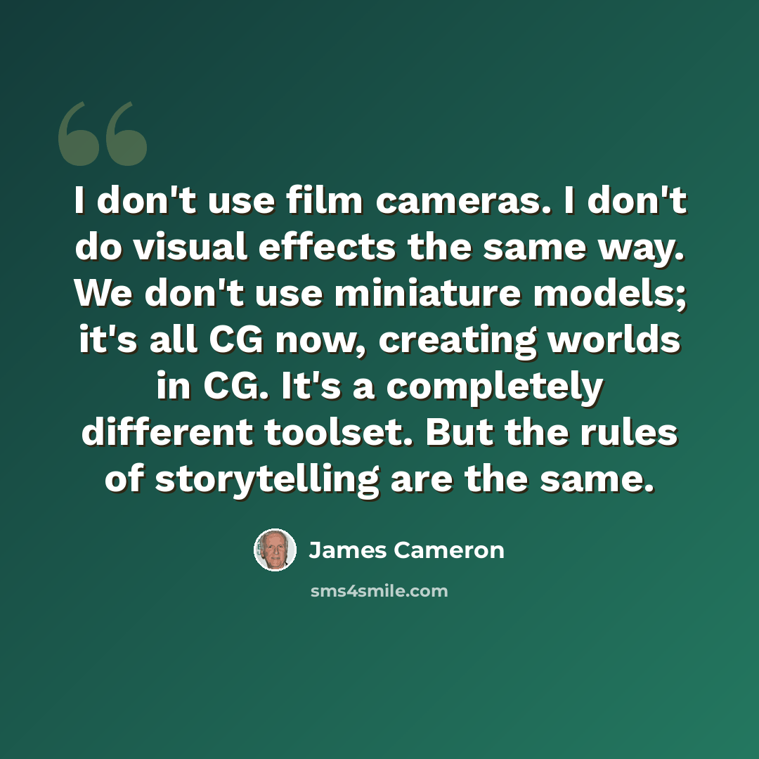“I don't use film cameras. I don't do visual effects the same way. We don't use miniature models; it's all CG now, creating worlds in CG. It's a completely different toolset. But the rules of storytelling are the same.” quote by James Cameron
