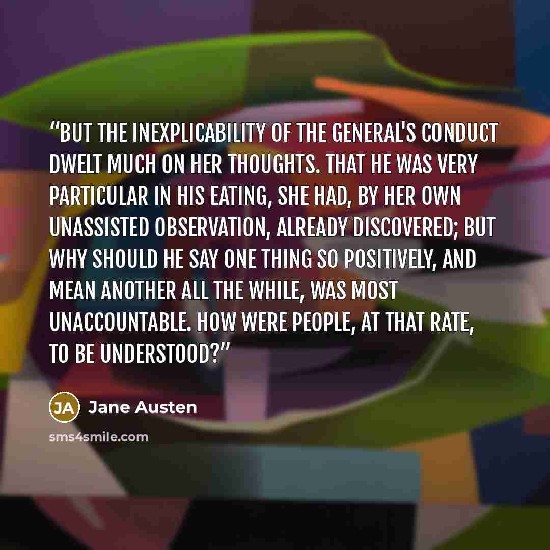 “But the inexplicability of the General's conduct dwelt much on her thoughts. That he was very particular in his eating, she had, by her own unassisted observation, already discovered; but why should he say one thing so positively, and mean another all the while, was most unaccountable. How were…” quote by Jane Austen