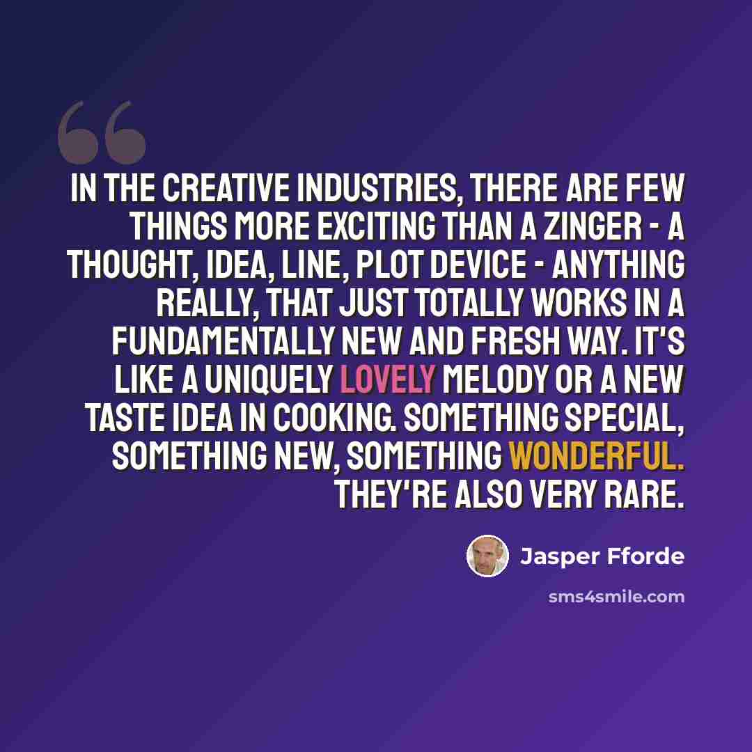 “In the creative industries, there are few things more exciting than a zinger - a thought, idea, line, plot device - anything really, that just totally works in a fundamentally new and fresh way. It's like a uniquely lovely melody or a new taste idea in cooking. Something special, something new…” quote by Jasper Fforde