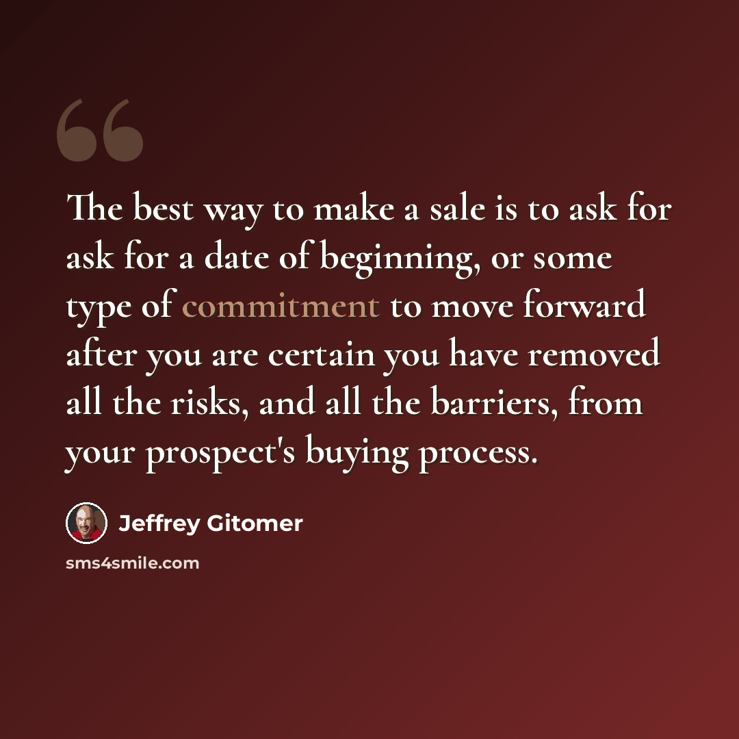 “The best way to make a sale is to ask for ask for a date of beginning, or some type of commitment to move forward after you are certain you have removed all the risks, and all the barriers, from your prospect's buying process.” quote by Jeffrey Gitomer
