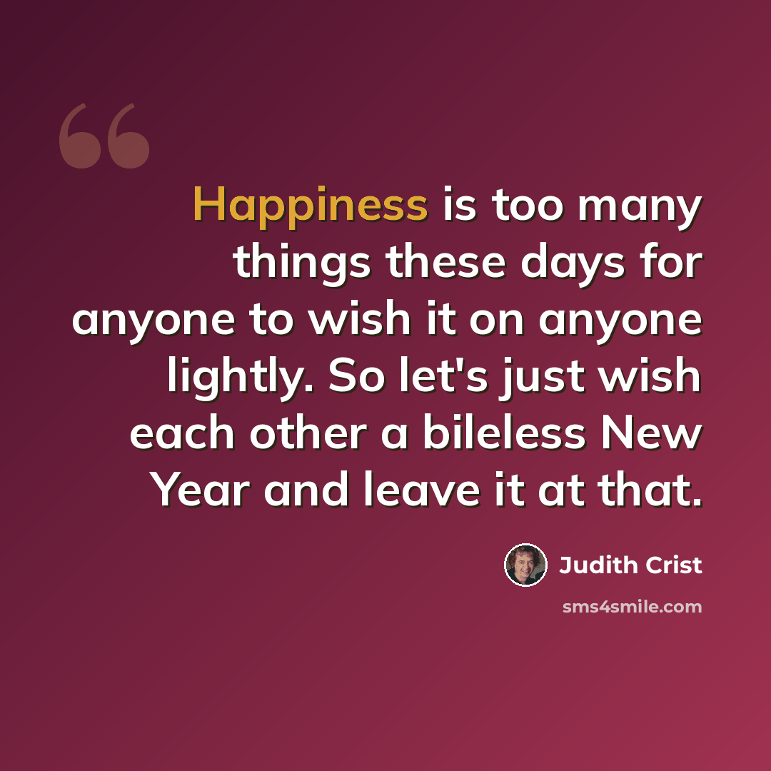 “Happiness is too many things these days for anyone to wish it on anyone lightly. So let's just wish each other a bileless New Year and leave it at that.” quote by Judith Crist