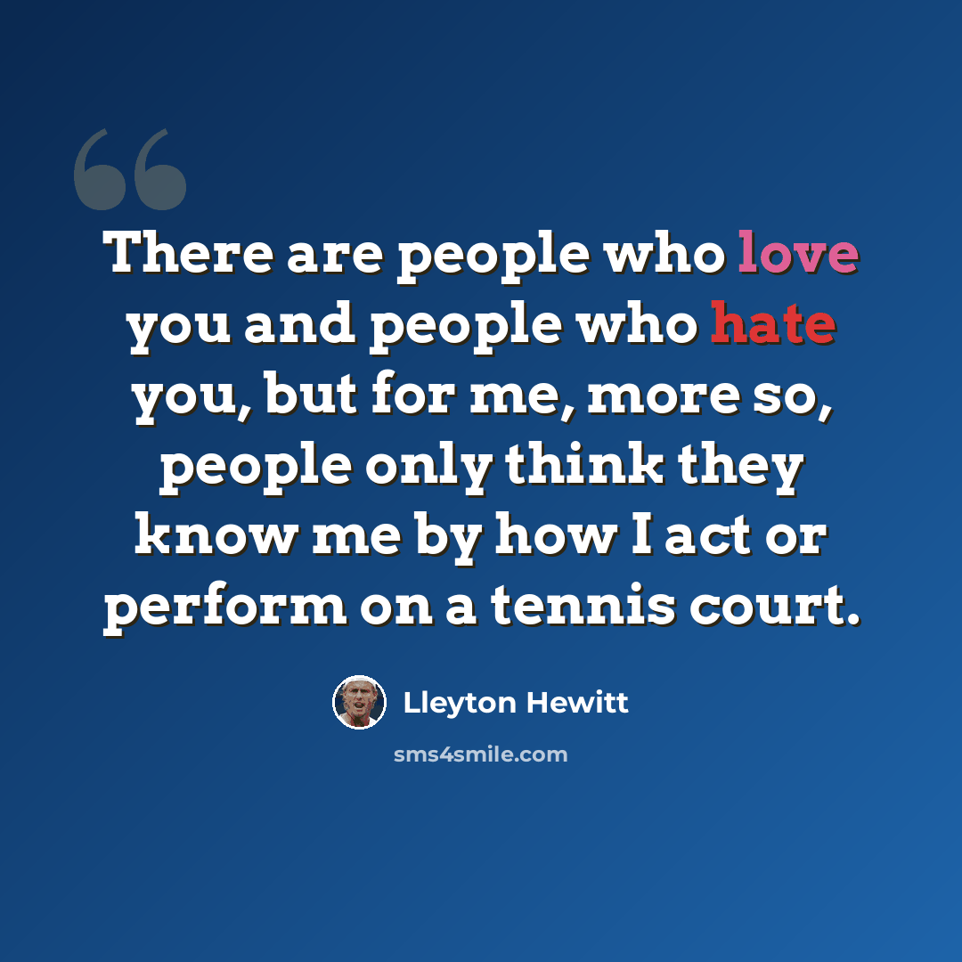 “There are people who love you and people who hate you, but for me, more so, people only think they know me by how I act or perform on a tennis court.” quote by Lleyton Hewitt