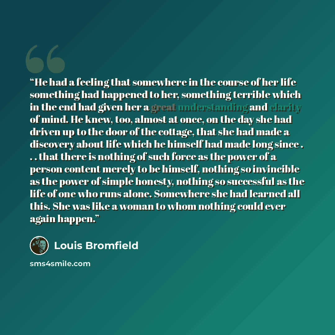 “He had a feeling that somewhere in the course of her life something had happened to her, something terrible which in the end had given her a great understanding and clarity of mind. He knew, too, almost at once, on the day she had driven up to the door of the cottage, that she had made a discovery…” quote by Louis Bromfield