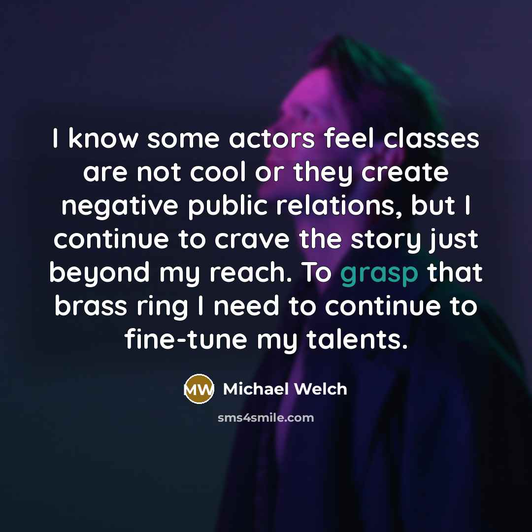“I know some actors feel classes are not cool or they create negative public relations, but I continue to crave the story just beyond my reach. To grasp that brass ring I need to continue to fine-tune my talents.” quote by Michael Welch