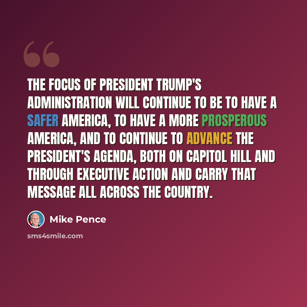 “The focus of President Trump's administration will continue to be to have a safer America, to have a more prosperous America, and to continue to advance the president's agenda, both on Capitol Hill and through executive action and carry that message all across the country.” quote by Mike Pence