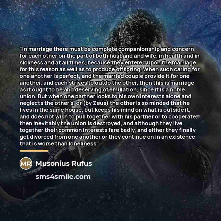 “In marriage there must be complete companionship and concern for each other on the part of both husband and wife, in health and in sickness and at all times, because they entered upon the marriage for this reason as well as to produce offspring. When such caring for one another is perfect, and the…” quote by Musonius Rufus