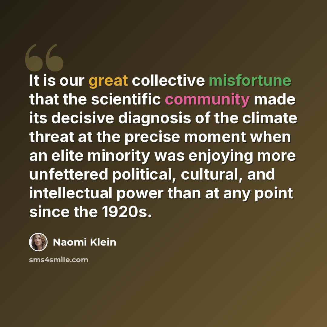 “It is our great collective misfortune that the scientific community made its decisive diagnosis of the climate threat at the precise moment when an elite minority was enjoying more unfettered political, cultural, and intellectual power than at any point since the 1920s.” quote by Naomi Klein