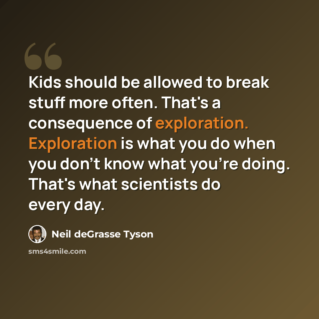 “Kids should be allowed to break stuff more often. That's a consequence of exploration. Exploration is what you do when you don't know what you're doing. That's what scientists do every day.” quote by Neil deGrasse Tyson