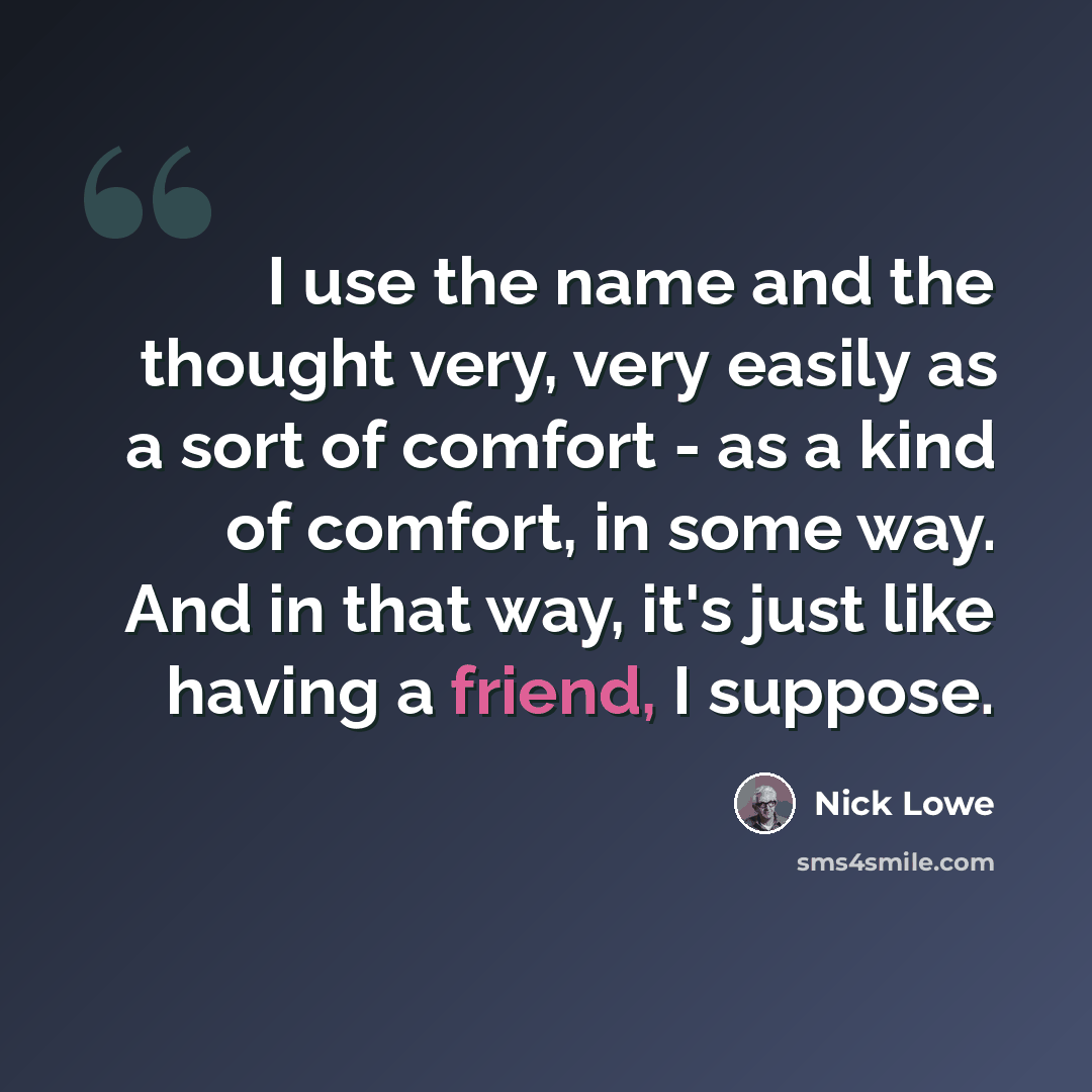 “I use the name and the thought very, very easily as a sort of comfort - as a kind of comfort, in some way. And in that way, it's just like having a friend, I suppose.” quote by Nick Lowe