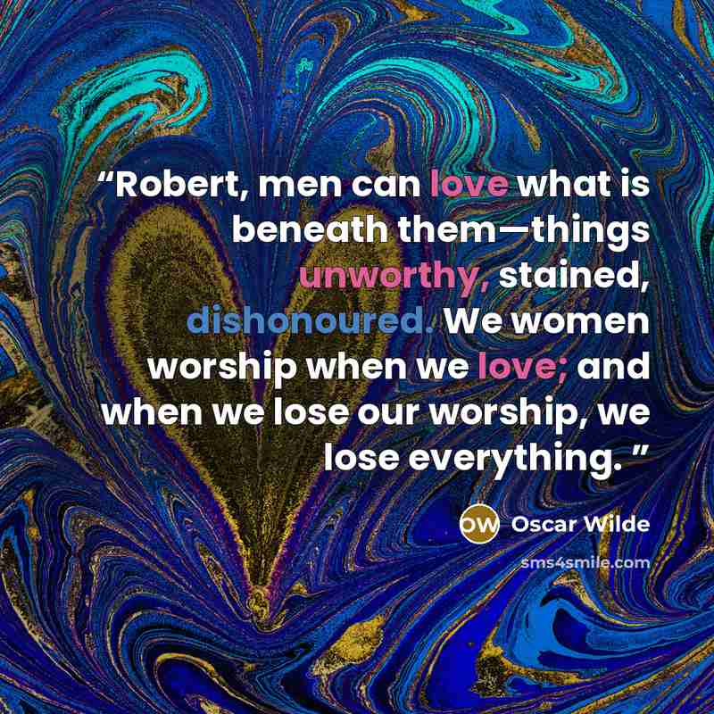 “Robert, men can love what is beneath them—things unworthy, stained, dishonoured. We women worship when we love; and when we lose our worship, we lose everything.” quote by Oscar Wilde
