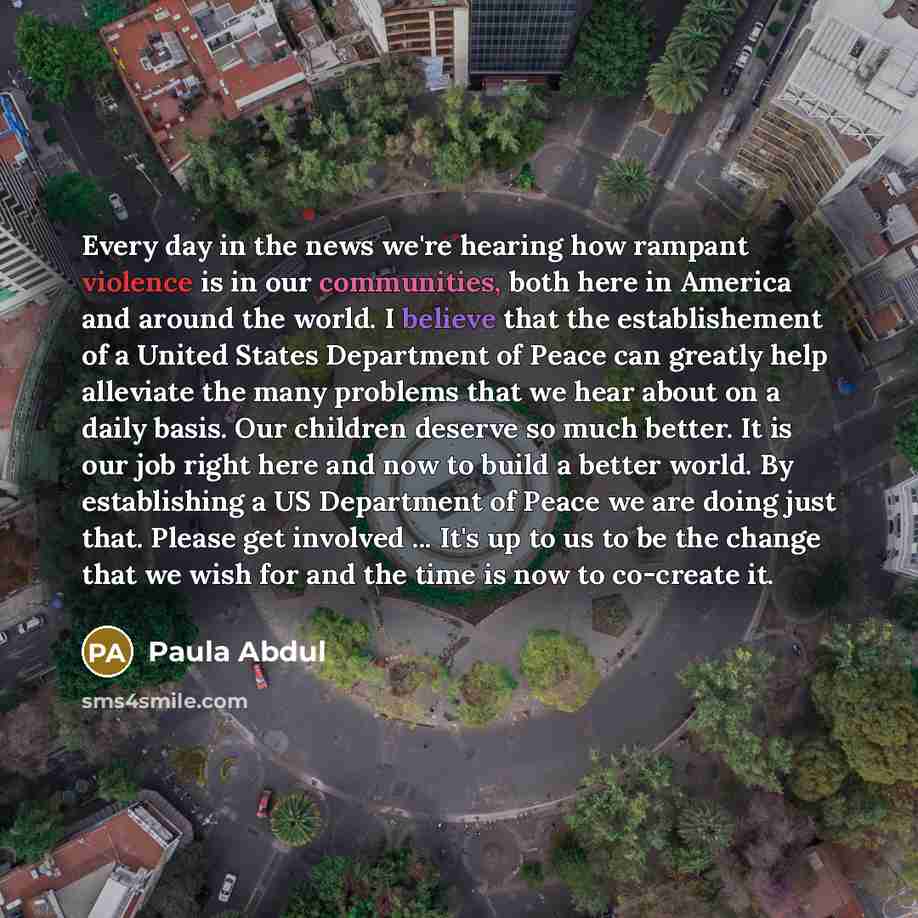 “Every day in the news we're hearing how rampant violence is in our communities, both here in America and around the world. I believe that the establishement of a United States Department of Peace can greatly help alleviate the many problems that we hear about on a daily basis. Our children deserve…” quote by Paula Abdul