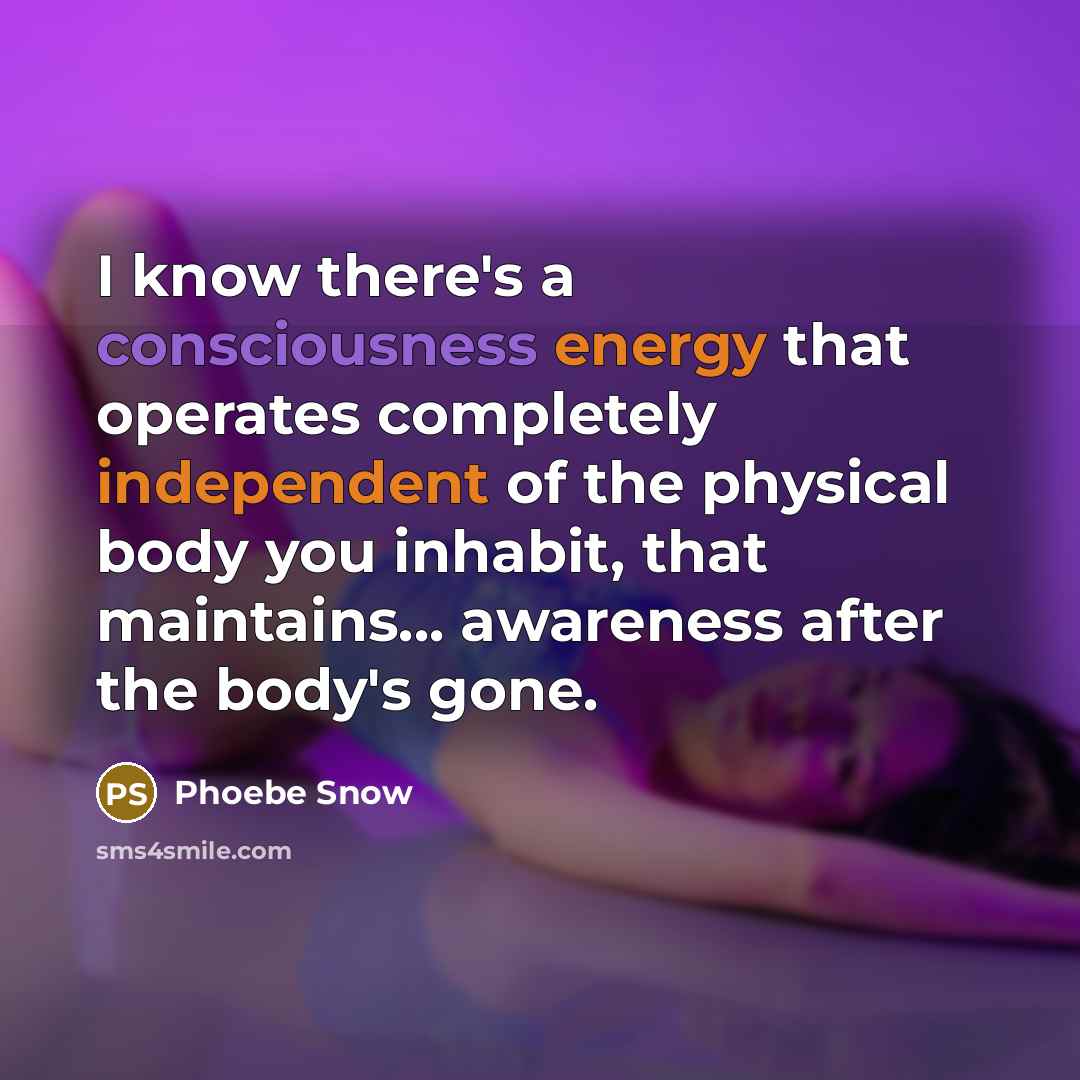 “I know there's a consciousness energy that operates completely independent of the physical body you inhabit, that maintains... awareness after the body's gone.” quote by Phoebe Snow