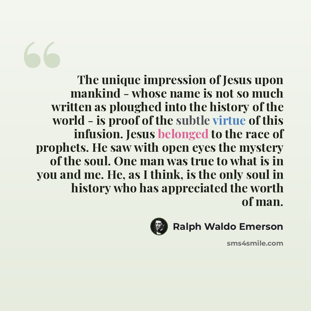 “The unique impression of Jesus upon mankind - whose name is not so much written as ploughed into the history of the world - is proof of the subtle virtue of this infusion. Jesus belonged to the race of prophets. He saw with open eyes the mystery of the soul. One man was true to what is in you and…” quote by Ralph Waldo Emerson