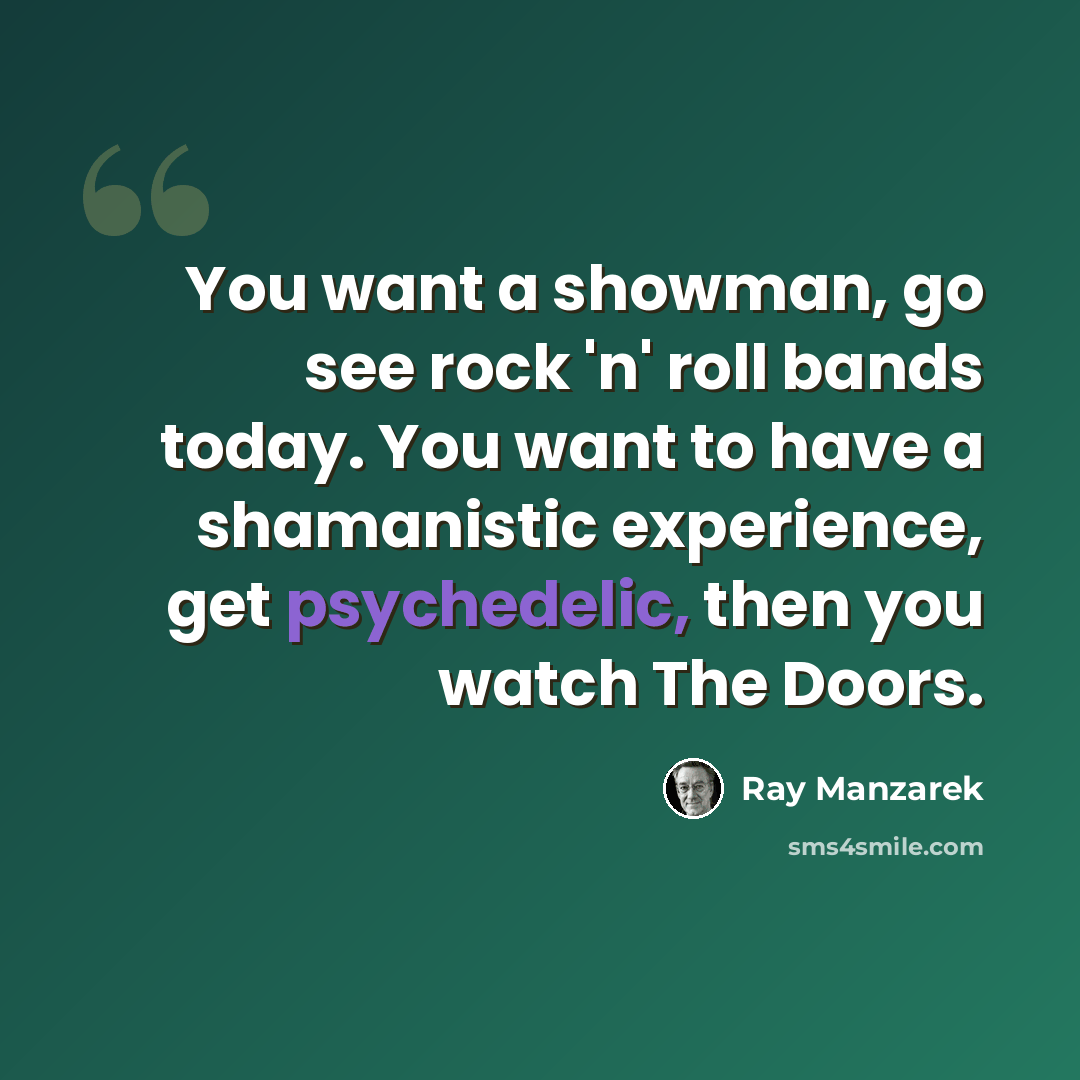 “You want a showman, go see rock 'n' roll bands today. You want to have a shamanistic experience, get psychedelic, then you watch The Doors.” quote by Ray Manzarek