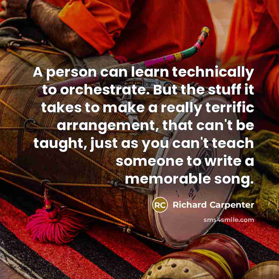 “A person can learn technically to orchestrate. But the stuff it takes to make a really terrific arrangement, that can't be taught, just as you can't teach someone to write a memorable song.” quote by Richard Carpenter