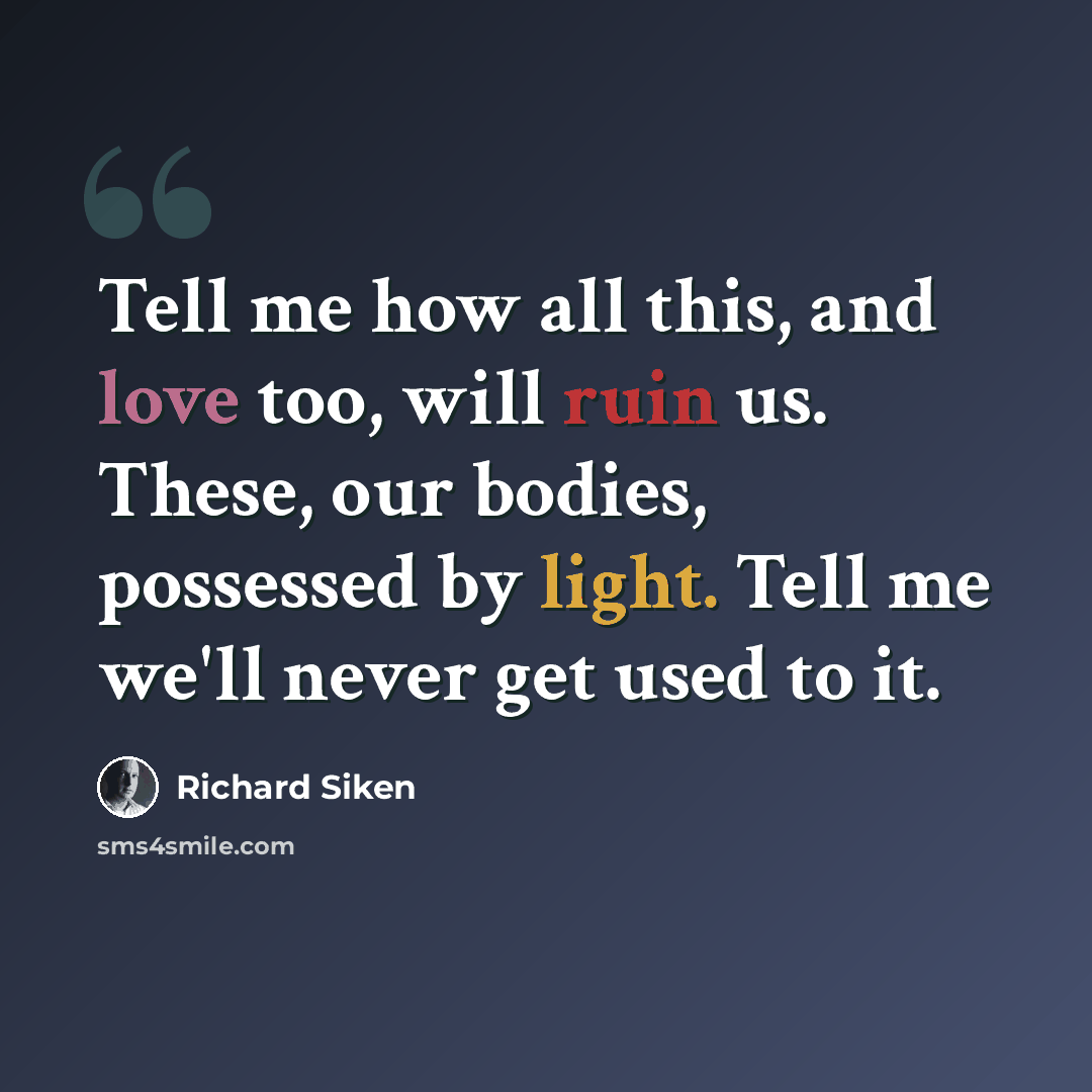 “Tell me how all this, and love too, will ruin us. These, our bodies, possessed by light. Tell me we'll never get used to it.” quote by Richard Siken