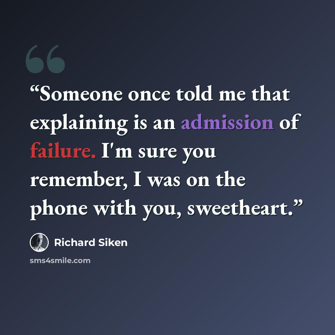 “Someone once told me that explaining is an admission of failure. I'm sure you remember, I was on the phone with you, sweetheart.” quote by Richard Siken