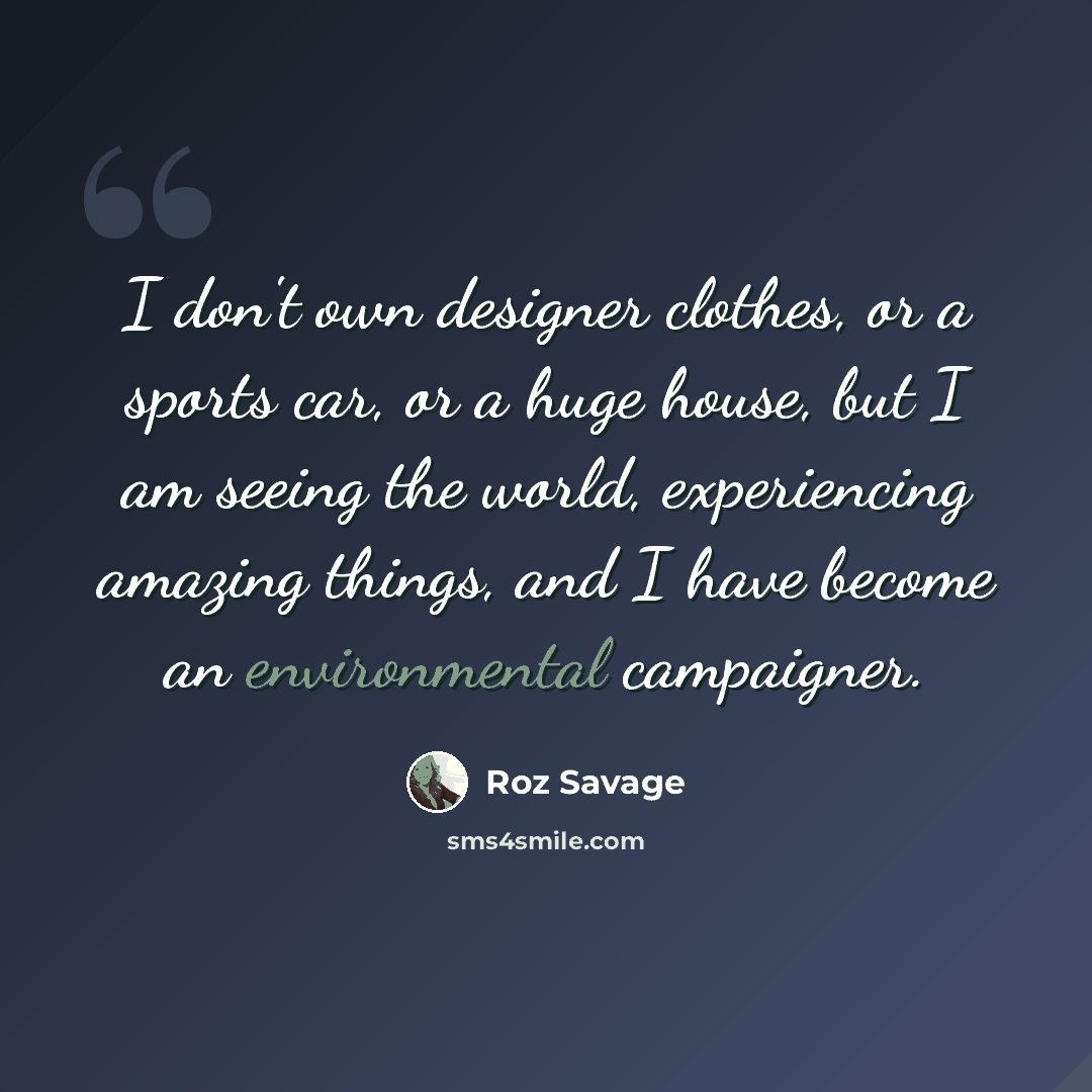 “I don't own designer clothes, or a sports car, or a huge house, but I am seeing the world, experiencing amazing things, and I have become an environmental campaigner.” quote by Roz Savage