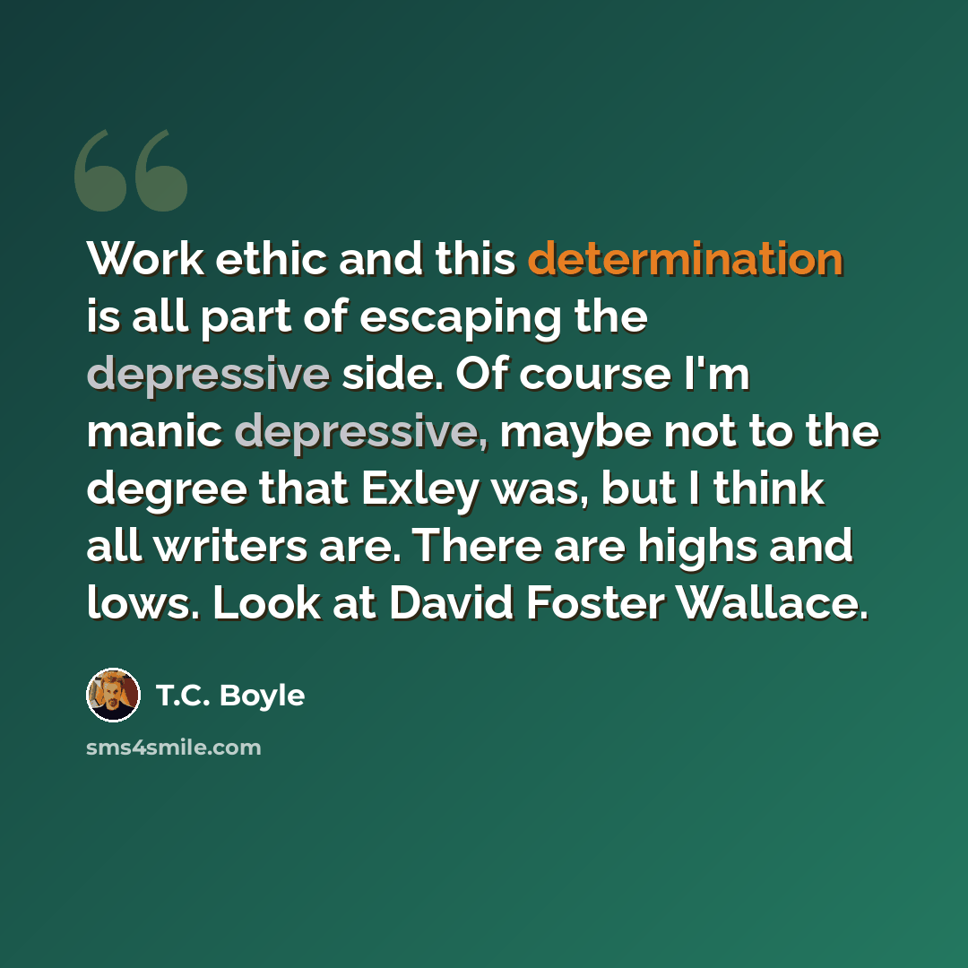 “Work ethic and this determination is all part of escaping the depressive side. Of course I'm manic depressive, maybe not to the degree that Exley was, but I think all writers are. There are highs and lows. Look at David Foster Wallace.” quote by T.C. Boyle