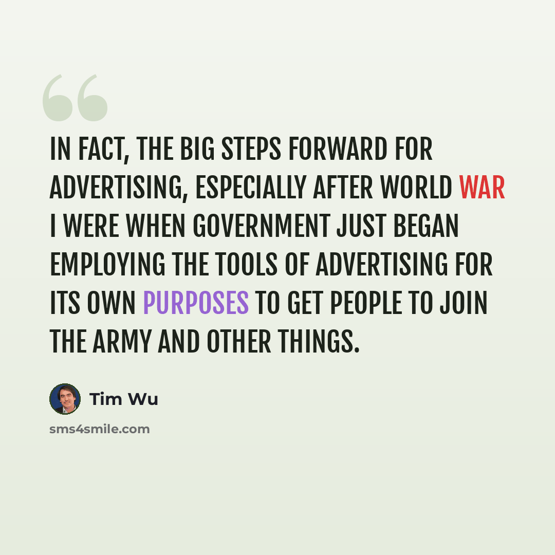 “In fact, the big steps forward for advertising, especially after World War I were when government just began employing the tools of advertising for its own purposes to get people to join the army and other things.” quote by Tim Wu