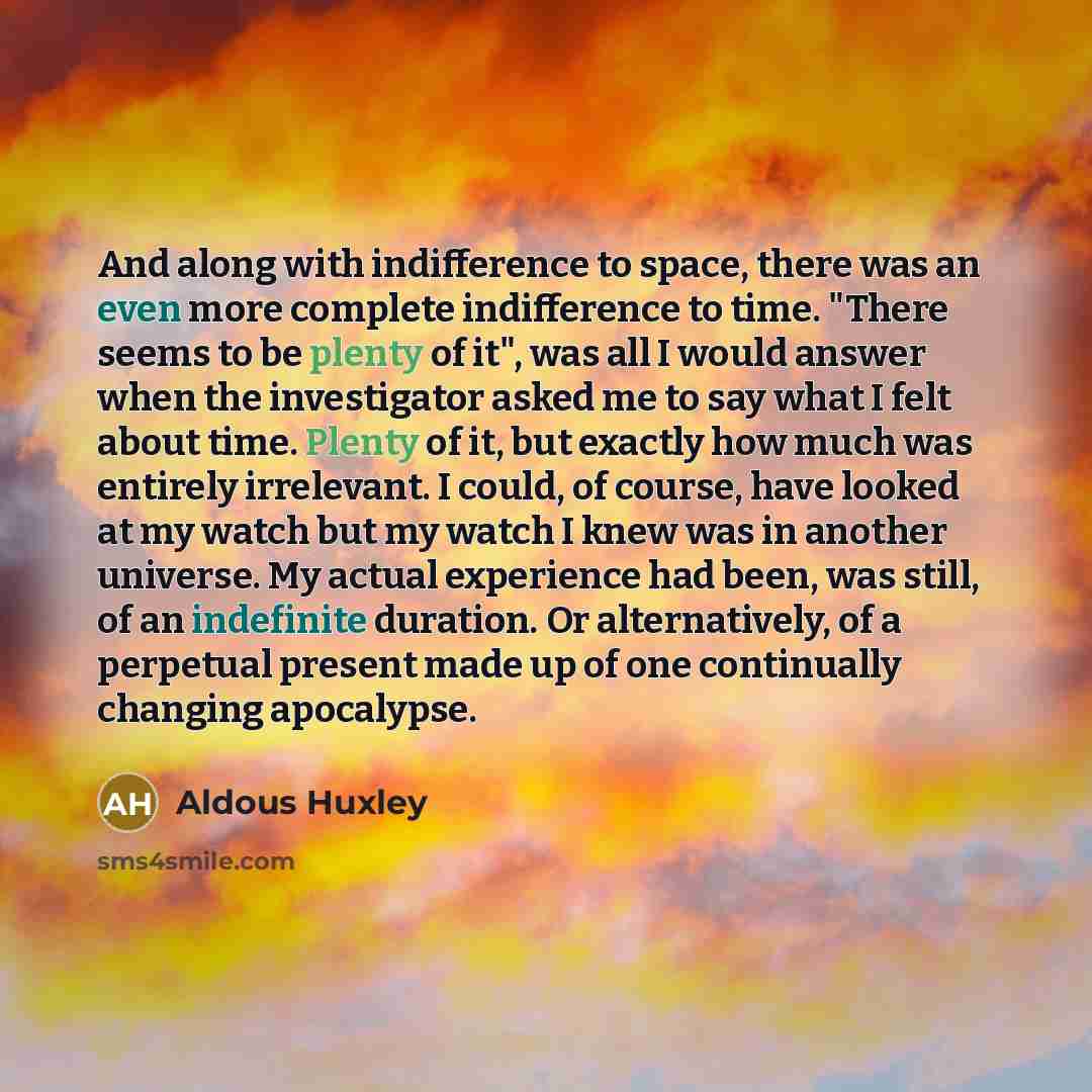 “And along with indifference to space, there was an even more complete indifference to time. "There seems to be plenty of it", was all I would answer when the investigator asked me to say what I felt about time. Plenty of it, but exactly how much was entirely irrelevant. I could, of course, have…” quote by Aldous Huxley